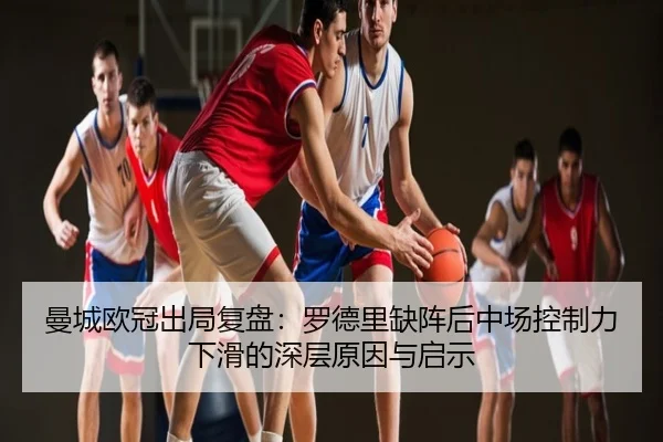 曼城欧冠出局复盘：罗德里缺阵后中场控制力下滑的深层原因与启示